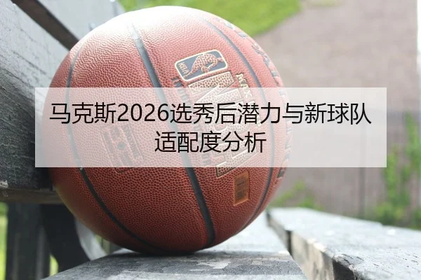 马克斯2026选秀后潜力与新球队适配度分析